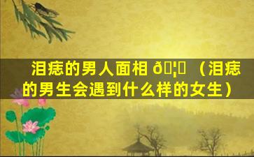 泪痣的男人面相 🦊 （泪痣的男生会遇到什么样的女生）